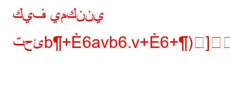 كيف يمكنني تحئb+6avb6.v+6+)]]